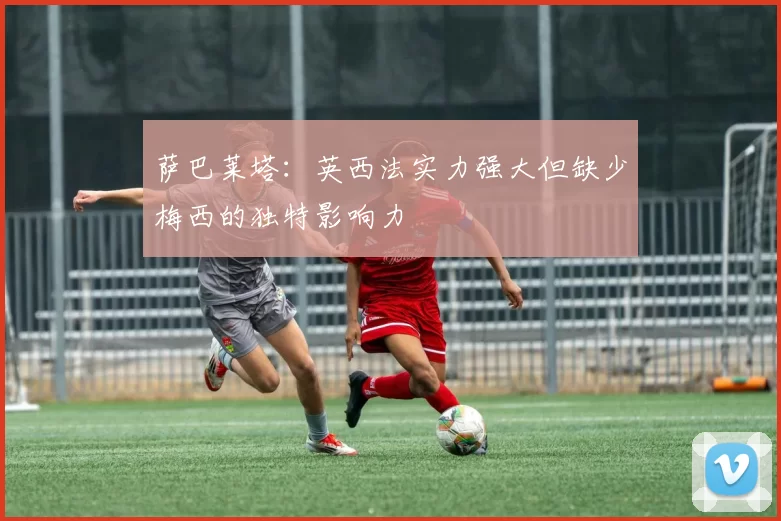 萨巴莱塔：英西法实力强大但缺少梅西的独特影响力