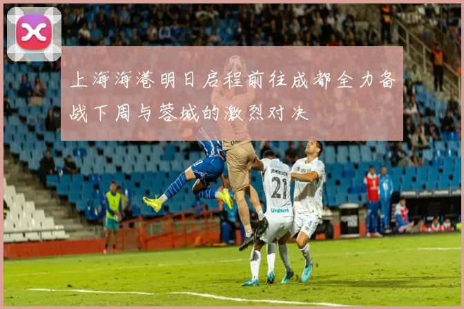 上海海港明日启程前往成都全力备战下周与蓉城的激烈对决