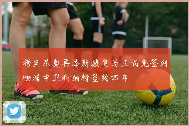 穆里尼奥再添新援皇马正式免签利物浦中卫科纳特签约四年