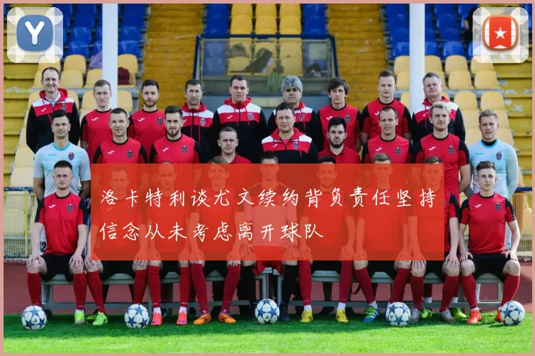 洛卡特利谈尤文续约背负责任坚持信念从未考虑离开球队