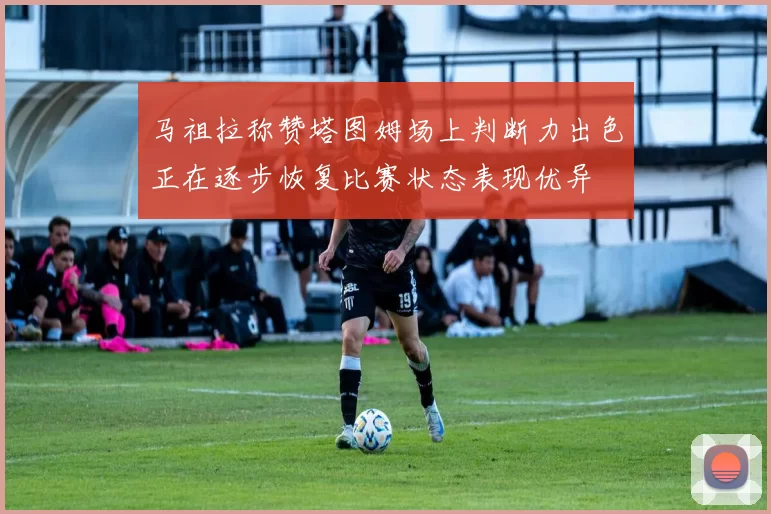 马祖拉称赞塔图姆场上判断力出色正在逐步恢复比赛状态表现优异