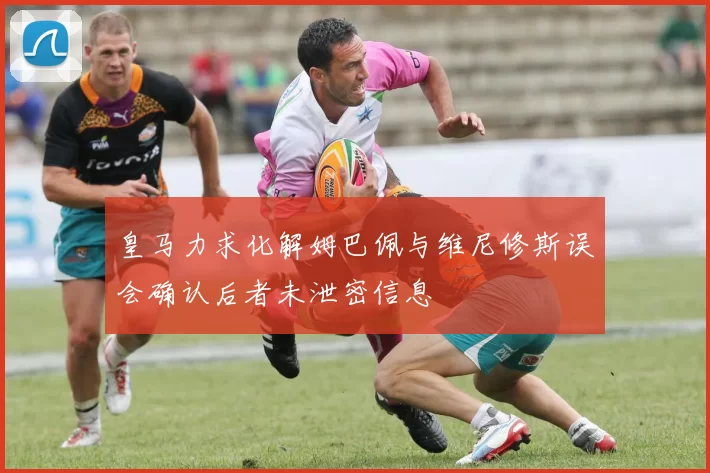 皇马力求化解姆巴佩与维尼修斯误会确认后者未泄密信息