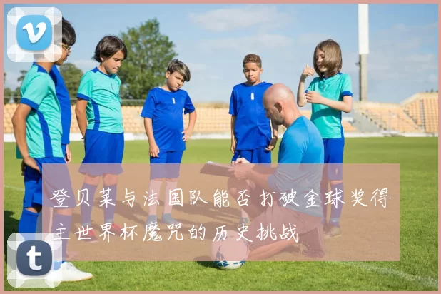 登贝莱与法国队能否打破金球奖得主世界杯魔咒的历史挑战