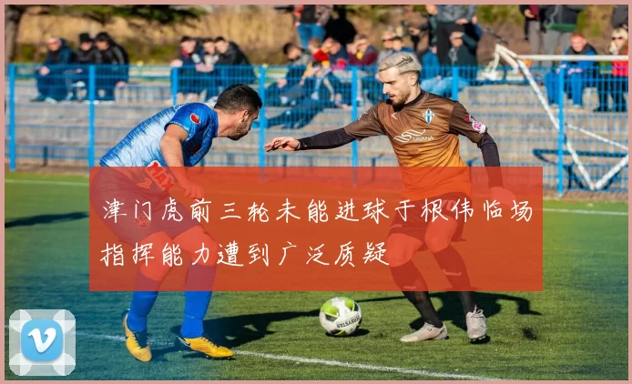津门虎前三轮未能进球于根伟临场指挥能力遭到广泛质疑