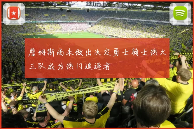 詹姆斯尚未做出决定勇士骑士热火三队成为热门追逐者