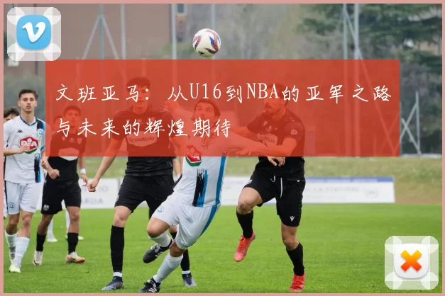 文班亚马：从U16到NBA的亚军之路与未来的辉煌期待