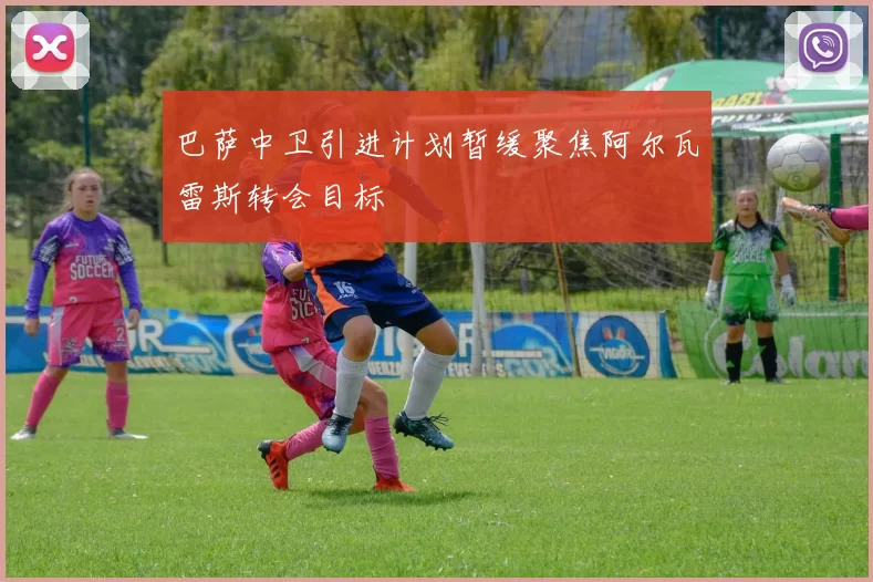 巴萨中卫引进计划暂缓聚焦阿尔瓦雷斯转会目标