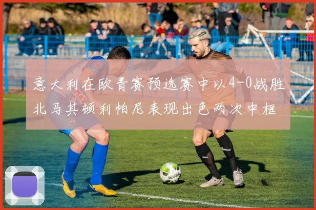 意大利在欧青赛预选赛中以4-0战胜北马其顿利帕尼表现出色两次中框并打入一球