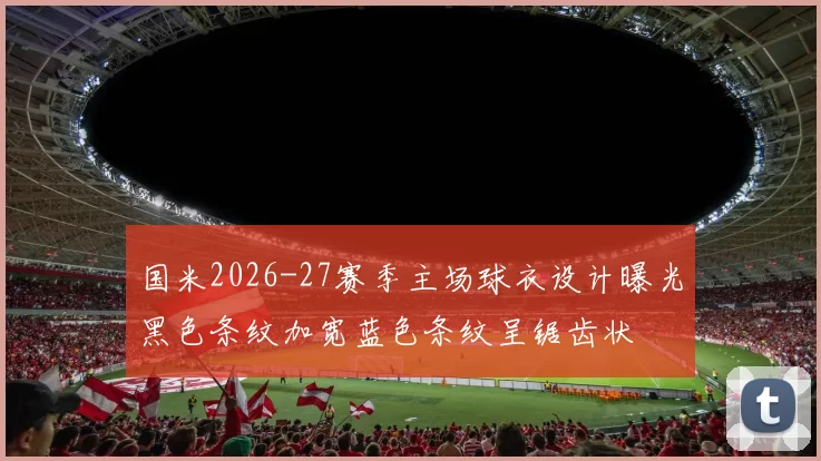 国米2026-27赛季主场球衣设计曝光黑色条纹加宽蓝色条纹呈锯齿状