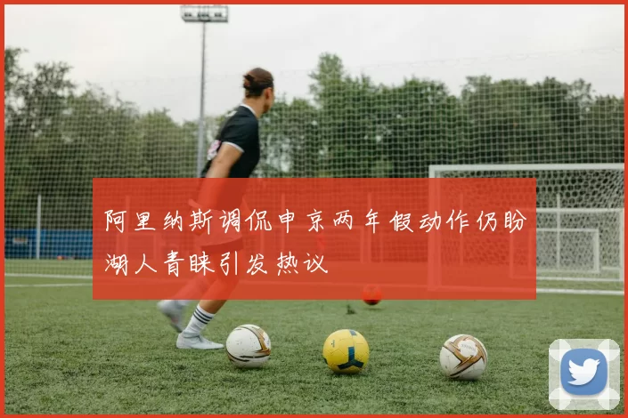 阿里纳斯调侃申京两年假动作仍盼湖人青睐引发热议