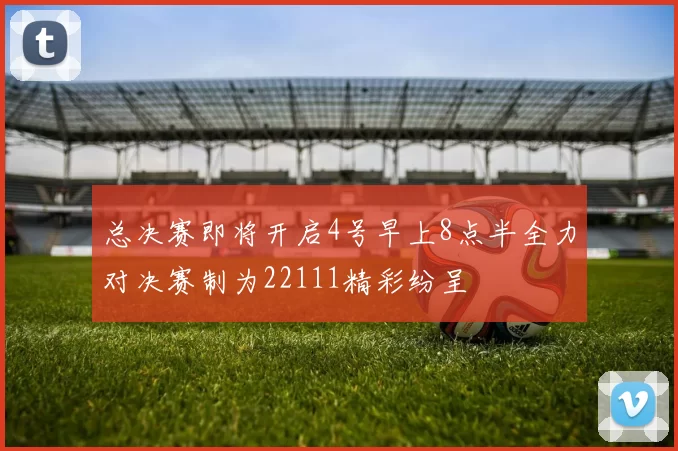 总决赛即将开启4号早上8点半全力对决赛制为22111精彩纷呈