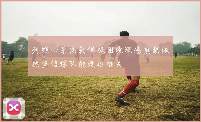 列维心系热刺保级困境深感煎熬依然坚信球队能渡过难关