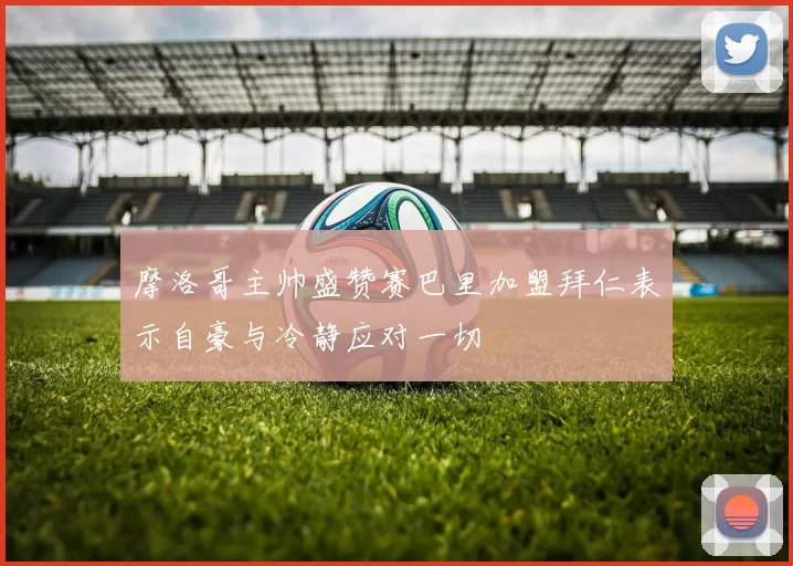 摩洛哥主帅盛赞赛巴里加盟拜仁表示自豪与冷静应对一切