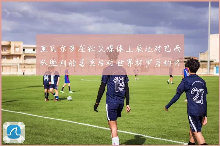 里瓦尔多在社交媒体上表达对巴西队胜利的喜悦与对世界杯岁月的怀念