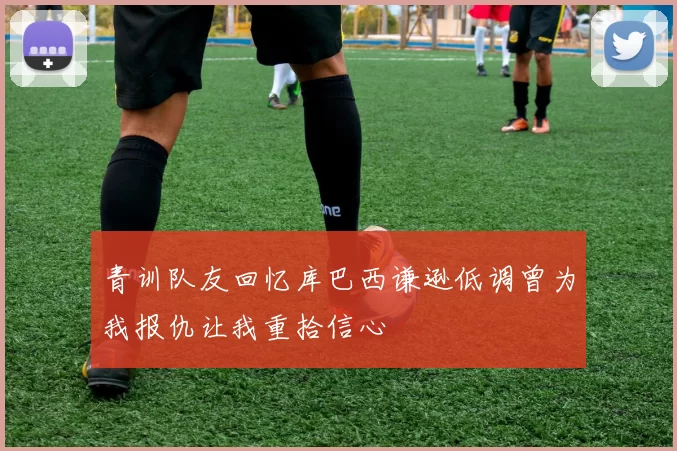 青训队友回忆库巴西谦逊低调曾为我报仇让我重拾信心