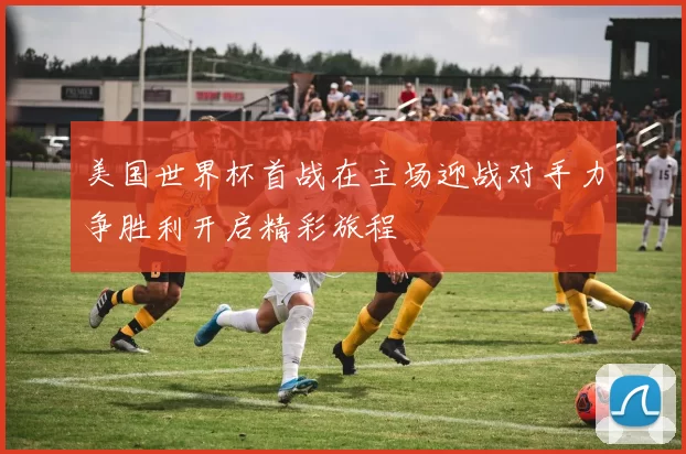 美国世界杯首战在主场迎战对手力争胜利开启精彩旅程