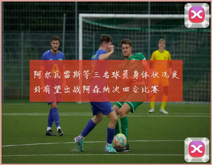 阿尔瓦雷斯等三名球员身体状况良好有望出战阿森纳次回合比赛