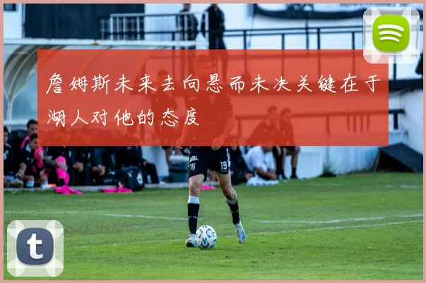 詹姆斯未来去向悬而未决关键在于湖人对他的态度