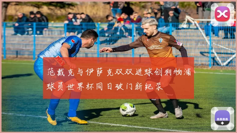 范戴克与伊萨克双双进球创利物浦球员世界杯同日破门新纪录