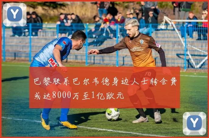 巴黎联系巴尔韦德身边人士转会费或达8000万至1亿欧元