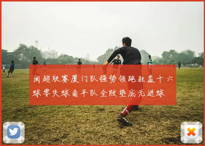 闽超联赛厦门队强势领跑狂轰十六球零失球南平队全败垫底无进球