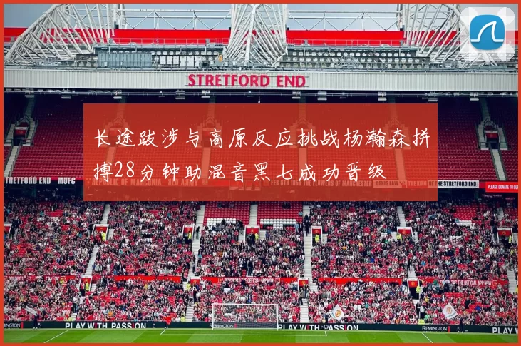 长途跋涉与高原反应挑战杨瀚森拼搏28分钟助混音黑七成功晋级