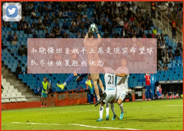和晓强坦言战平玉昆是现实希望球队尽快恢复胜利状态