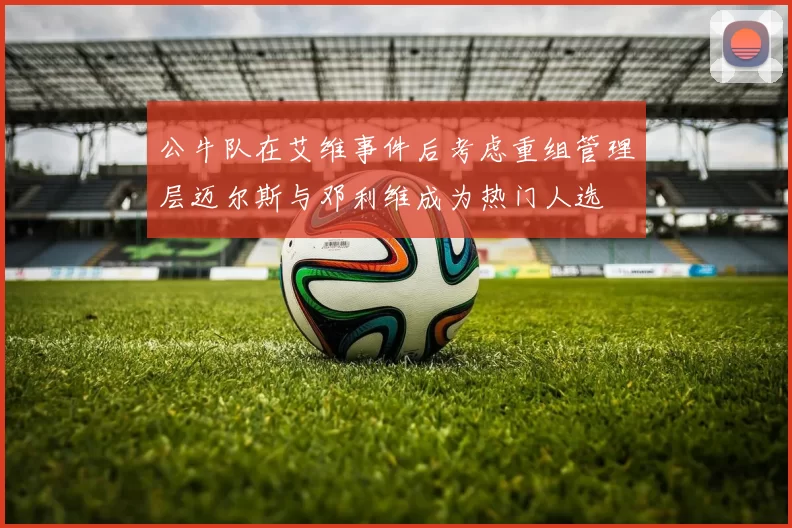 公牛队在艾维事件后考虑重组管理层迈尔斯与邓利维成为热门人选