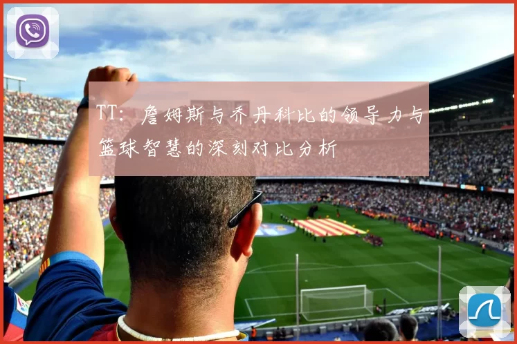 TT：詹姆斯与乔丹科比的领导力与篮球智慧的深刻对比分析