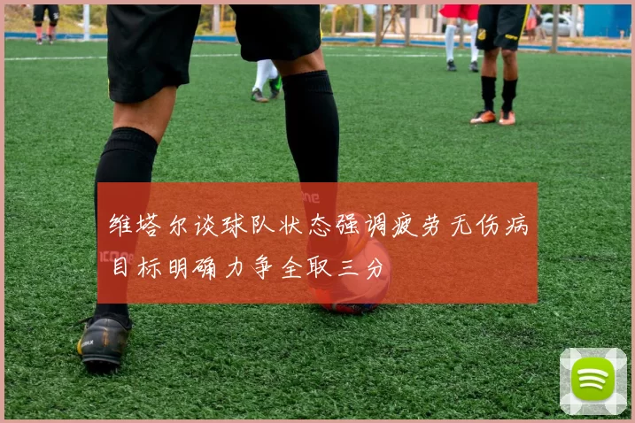 维塔尔谈球队状态强调疲劳无伤病目标明确力争全取三分